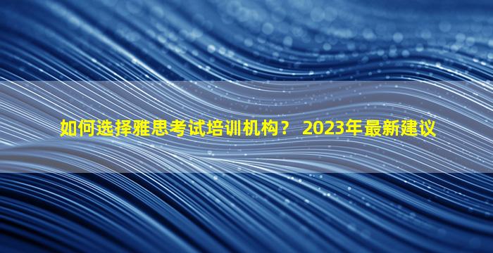 如何选择雅思考试培训机构？ 2023年最新建议